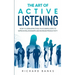 The Art of Active Listening: How to Listen Effectively in 10 Simple Steps to Improve Relationships and Increase Productivity