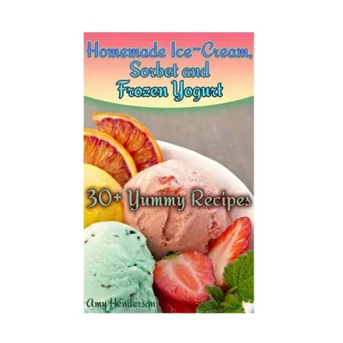 Homemade Ice-Cream, Sorbet and Frozen Yogurt: 30+ Yummy Recipes: (Homemade Ice Cream Recipes, Homemade Ice Cream Book)