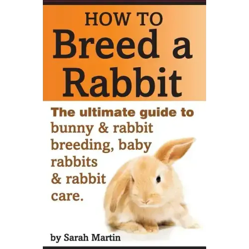 How to Breed a Rabbit: The Ultimate Guide to Bunny and Rabbit Breeding, Baby Rabbits and Rabbit Care