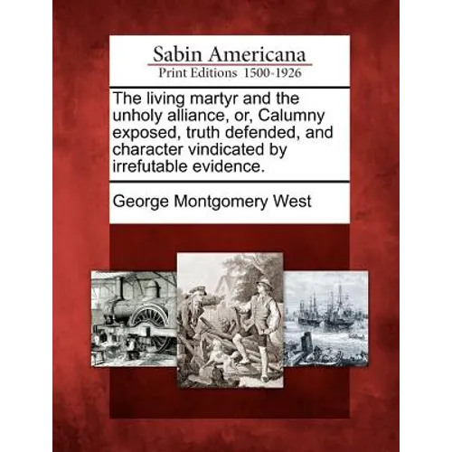 The Living Martyr and the Unholy Alliance, Or, Calumny Exposed, Truth Defended, and Character Vindicated by Irrefutable Evidence.