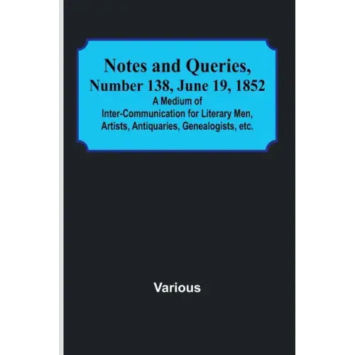 Notes and Queries, Number 138, June 19, 1852; A Medium of Inter-communication for Literary Men, Artists, Antiquaries, Genealogists, etc.