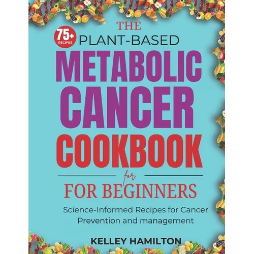 The Plant-Based Metabolic Cancer Cookbook: Science-Informed Recipes for Cancer Prevention and Management