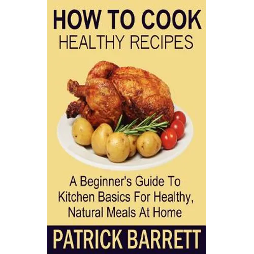 How To Cook Healthy Recipes: A Beginner's Guide To Kitchen Basics For Healthy, Natural Meals At Home