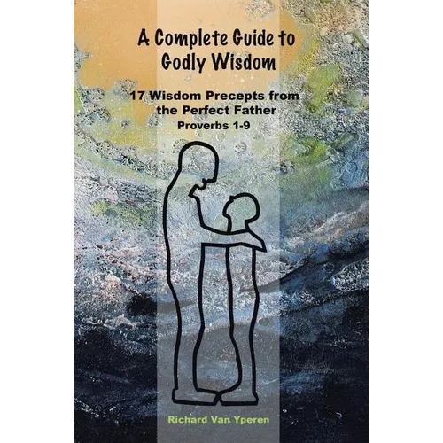 A Complete Guide to Godly Wisdom: 17 Wisdom Precepts from the Perfect Father Proverbs 1-9