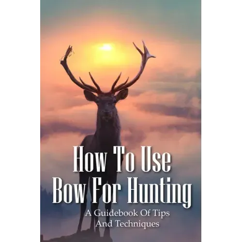 How To Use Bow For Hunting: A Guidebook Of Tips And Techniques: Explore The Outdoors Books
