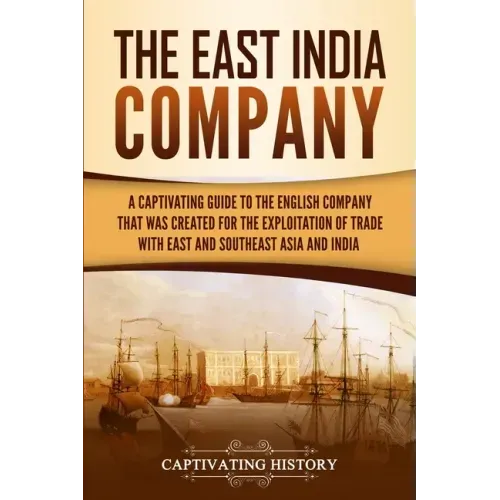 The East India Company: A Captivating Guide to the English Company That Was Created for the Exploitation of Trade with East and Southeast Asia and Ind