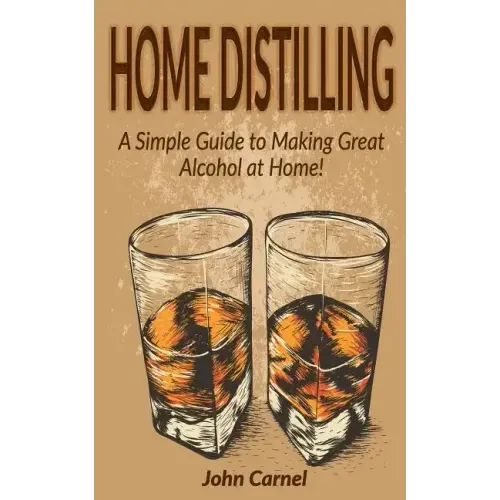 Home Distilling: A Simple Guide to Making Great Alcohol at Home