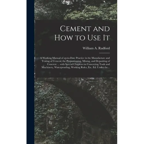 Cement and How to Use It: a Working Manual of Up-to-date Practice in the Manufacture and Testing of Cement; the Proportioning, Mixing, and Depos