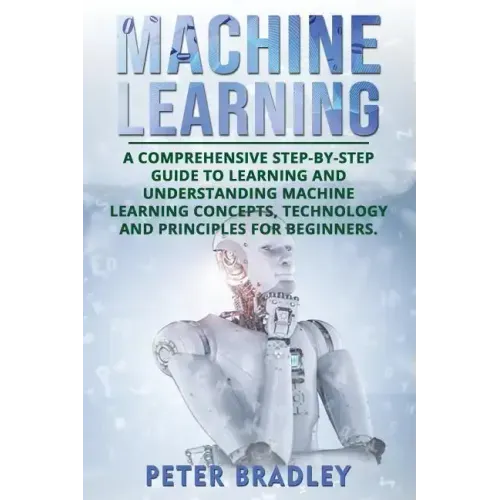 Machine Learning: A Comprehensive, Step-by-Step Guide to Learning and Understanding Machine Learning Concepts, Technology and Principles for Beginners