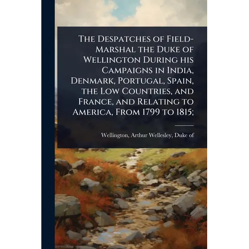 The Despatches of Field-Marshal the Duke of Wellington During his Campaigns in India, Denmark, Portugal, Spain, the Low Countries, and France, and Rel