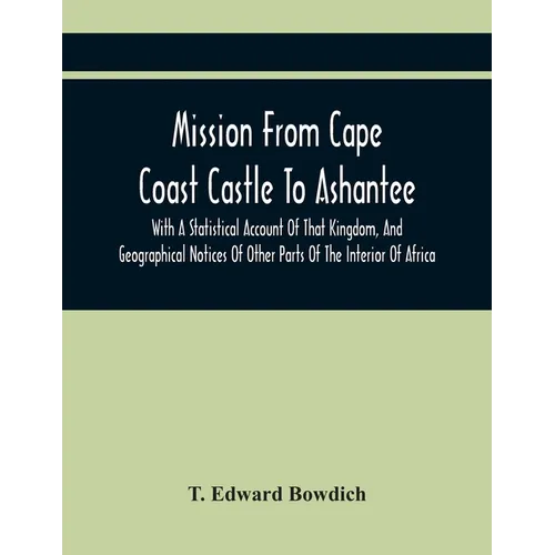 Mission From Cape Coast Castle To Ashantee, With A Statistical Account Of That Kingdom, And Geographical Notices Of Other Parts Of The Interior Of Afr