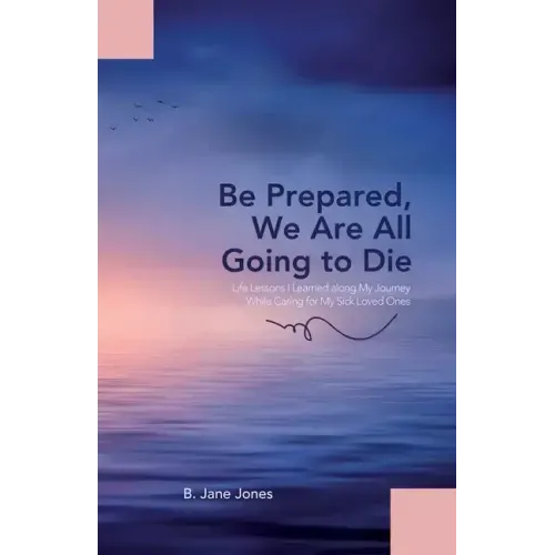 Be Prepared, We Are All Going to Die: Life Lessons I Learned along My Journey While Caring for My Sick Loved Ones