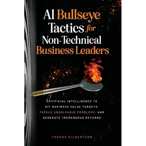AI Bullseye Tactics For Non-Technical Business Leaders: Artificial Intelligence to Hit Business Value Targets, Tackle Unsolvable Problems, and Generat