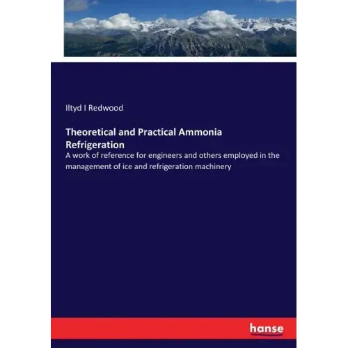 Theoretical and Practical Ammonia Refrigeration: A work of reference for engineers and others employed in the management of ice and refrigeration mach