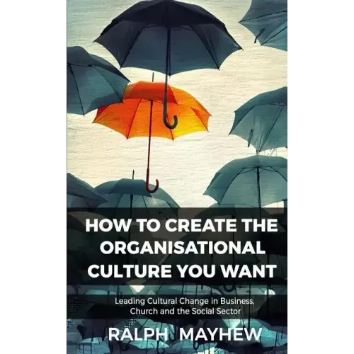 How To Create The Organisational Culture You Want: Leading Cultural Change in Business, Church and the Social Sector