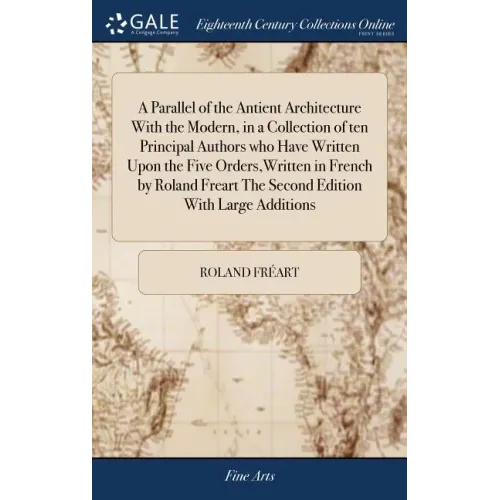 A Parallel of the Antient Architecture With the Modern, in a Collection of ten Principal Authors who Have Written Upon the Five Orders, Written in Fre