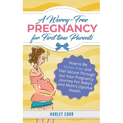 A Worry-Free Pregnancy For First Time Parents: How to Be Stress-Free and Feel Secure Throughout Your Pregnancy Journey for Baby's and Mom's Optimal He