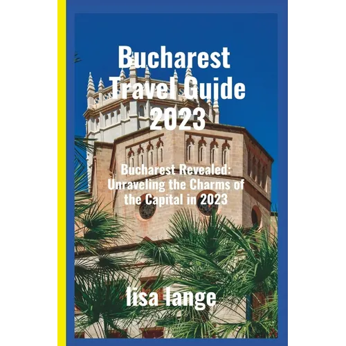 Bucharest Travel Guide 2023: Bucharest Revealed: Unraveling the Charms of the Capital in 2023