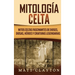 Mitología Celta: Mitos celtas fascinantes de dioses, diosas, héroes y criaturas legendarias