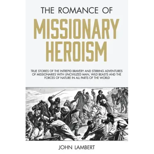 The Romance of Missionary Heroism: True Stories of the Intrepid Bravery and Stirring Adventures of Missionaries with Uncivilized Man, Wild Beasts and