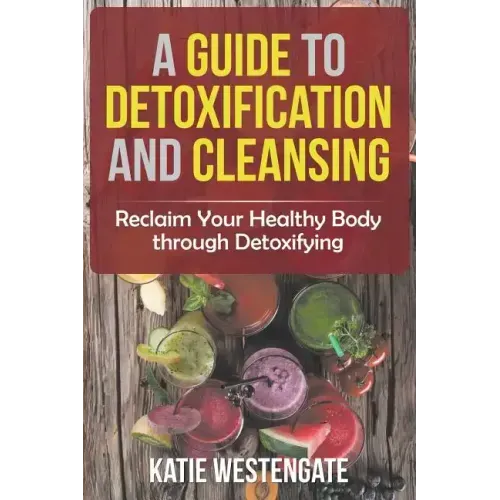 A Guide to Detoxification and Cleansing: Reclaim Your Healthy Body through Detoxifying