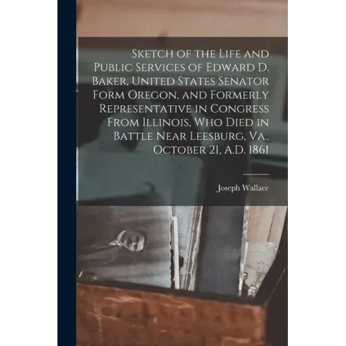 Sketch of the Life and Public Services of Edward D. Baker, United States Senator Form Oregon, and Formerly Representative in Congress From Illinois, W