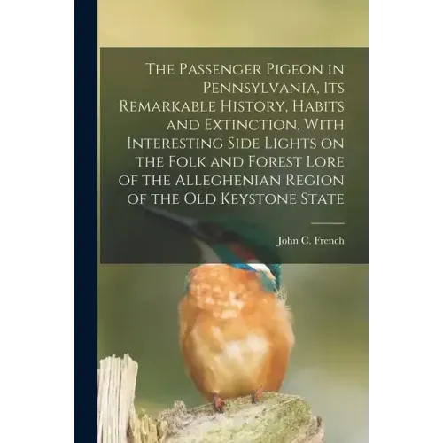 The Passenger Pigeon in Pennsylvania, its Remarkable History, Habits and Extinction, With Interesting Side Lights on the Folk and Forest Lore of the A