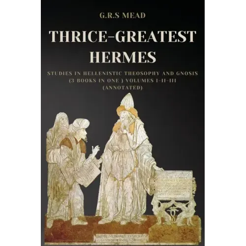 Thrice-Greatest Hermes: Studies in Hellenistic Theosophy and Gnosis (3 books in One ) Volumes I-II-III (Annotated)
