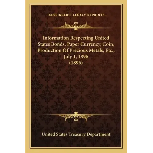 Information Respecting United States Bonds, Paper Currency, Coin, Production of Precious Metals, Etc., July 1, 1896 (1896)
