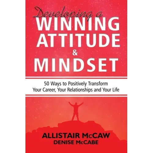 Developing A Winning Attitude and Mindset: 50 Ways to Positively Transform Your Career, Your Relationships and Your Life