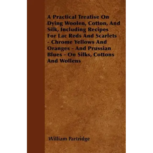 A Practical Treatise On Dying Woolen, Cotton, And Silk, Including Recipes For Lac Reds And Scarlets - Chrome Yellows And Oranges - And Prussian Blues