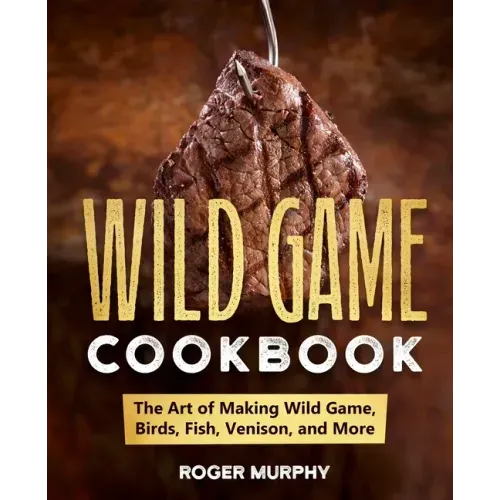 The Wild Game Cookbook: The Art of Making Wild Game, Birds, Fish, Venison, and More