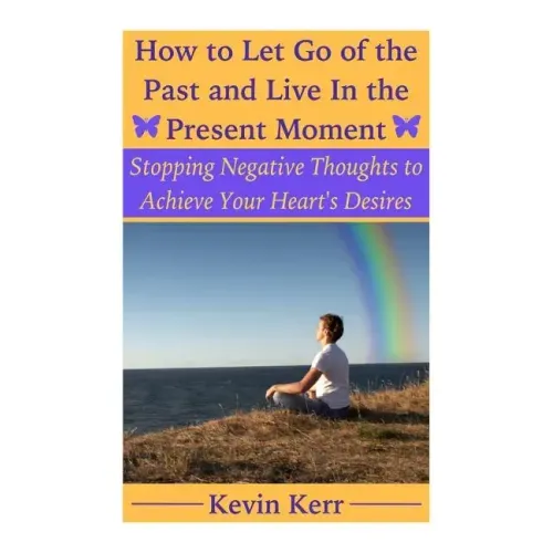 How to Let Go of the Past and Live in the Present Moment: Stopping Negative Thoughts to Achieve Your Heart's Desires.