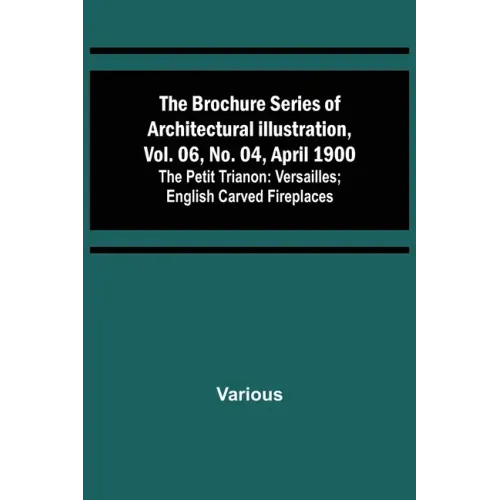 The Brochure Series of Architectural Illustration, vol. 06, No. 04, April 1900; The Petit Trianon: Versailles; English Carved Fireplaces