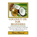 Coconut Oil for Beginners: Benefits, Cures, Uses, and Remedies for Health Benefits, Beauty Secrets, Weight Loss, Skin Care, Hair Care, Pet Care a