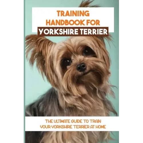 Training Handbook For Yorkshire Terrier: The Ultimate Guide To Train Your Yorkshire Terrier At Home: Techniques To Train A Yorkshire Terrier