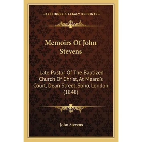 Memoirs Of John Stevens: Late Pastor Of The Baptized Church Of Christ, At Meard's Court, Dean Street, Soho, London (1848)