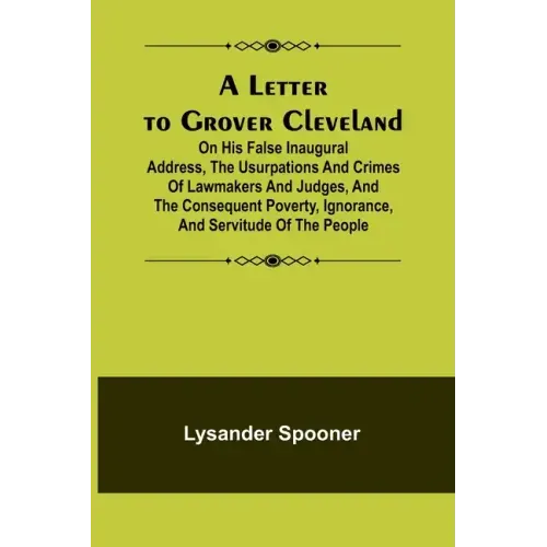 A Letter to Grover Cleveland; On His False Inaugural Address, The Usurpations and Crimes of Lawmakers and Judges, and the Consequent Poverty, Ignoranc
