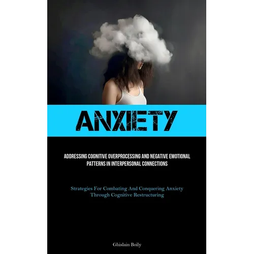 Anxiety: Addressing Cognitive Overprocessing And Negative Emotional Patterns In Interpersonal Connections (Strategies For Combating And Conquering Anx