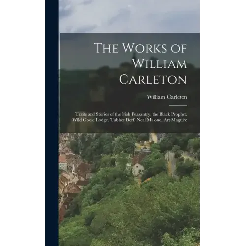 The Works of William Carleton: Traits and Stories of the Irish Peasantry. the Black Prophet. Wild Goose Lodge. Tubber Derf. Neal Malone. Art Maguire