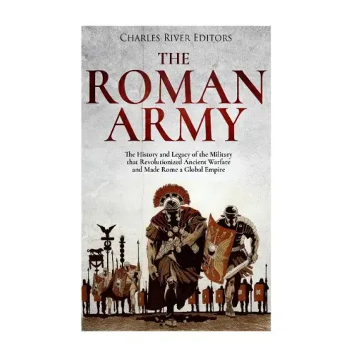 The Roman Army: The History and Legacy of the Military that Revolutionized Ancient Warfare and Made Rome a Global Empire