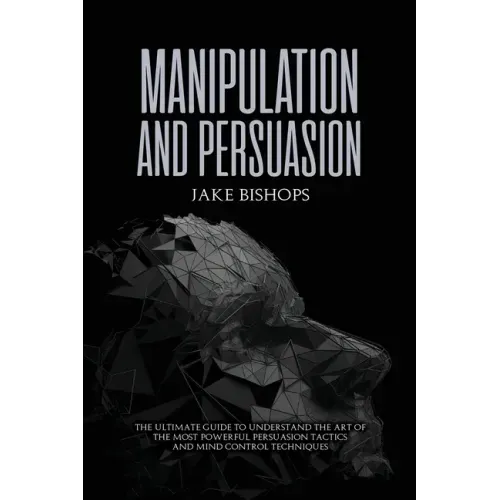 Manipulation and Persuasion: The Ultimate Guide to Understand the Art of the Most Powerful Persuasion Tactics and Mind Control Techniques