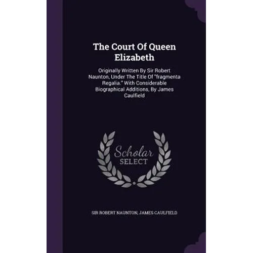 The Court Of Queen Elizabeth: Originally Written By Sir Robert Naunton, Under The Title Of "fragmenta Regalia." With Considerable Biographical Addit