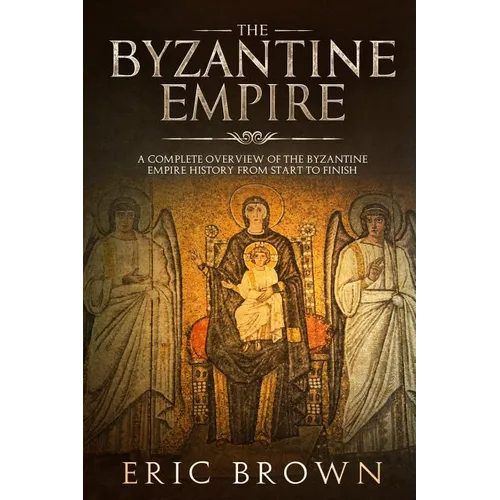 The Byzantine Empire: A Complete Overview Of The Byzantine Empire History from Start to Finish