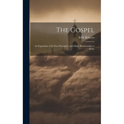 The Gospel: An Exposition of its First Principles; and Man's Relationship to Deity