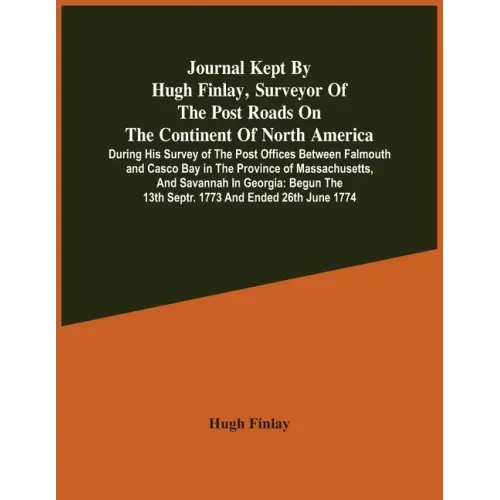 Journal Kept By Hugh Finlay, Surveyor Of The Post Roads On The Continent Of North America, During His Survey Of The Post Offices Between Falmouth And