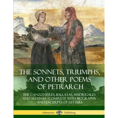 The Sonnets, Triumphs, and Other Poems of Petrarch: The Canzonieres, Ballatas, Madrigales and Sestinas - Complete with Biography and Excerpts of Lette
