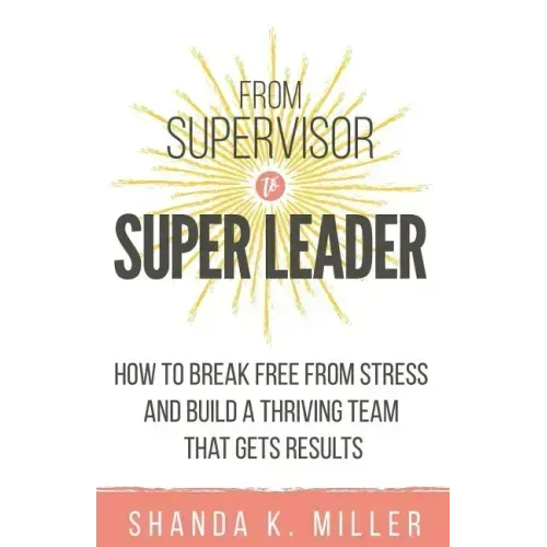 From Supervisor to Super Leader: How to Break Free from Stress and Build a Thriving Team That Gets Results