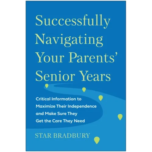 Successfully Navigating Your Parents' Senior Years: Critical Information to Maximize Their Independence and Make Sure They Get the Care They Need