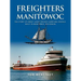Freighters of Manitowoc: The Story of Great Lakes Freight Carrying Vessels Built in Manitowoc, Wisconsin